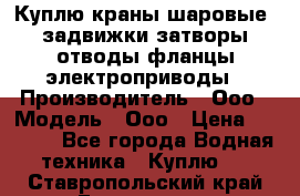 Куплю краны шаровые  задвижки затворы отводы фланцы электроприводы › Производитель ­ Ооо › Модель ­ Ооо › Цена ­ 2 000 - Все города Водная техника » Куплю   . Ставропольский край,Ессентуки г.
